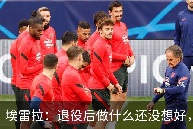 埃雷拉：退役后做什么还没想好，执教和媒体工作我都喜欢
